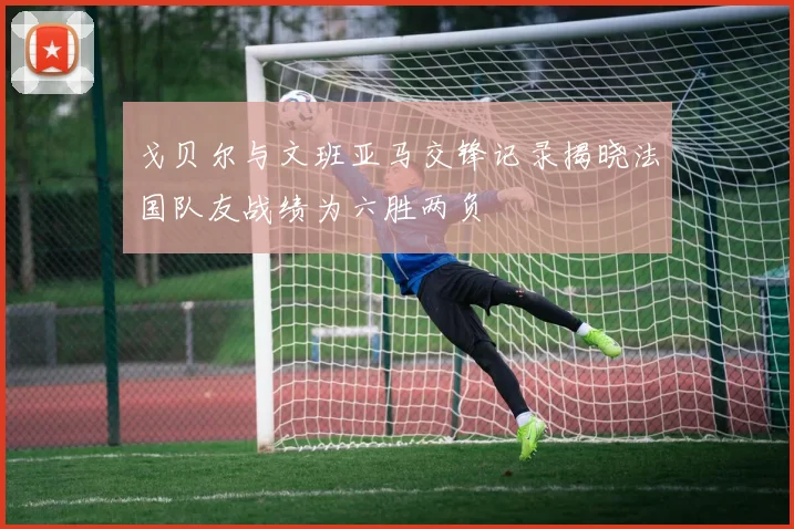 戈贝尔与文班亚马交锋记录揭晓法国队友战绩为六胜两负