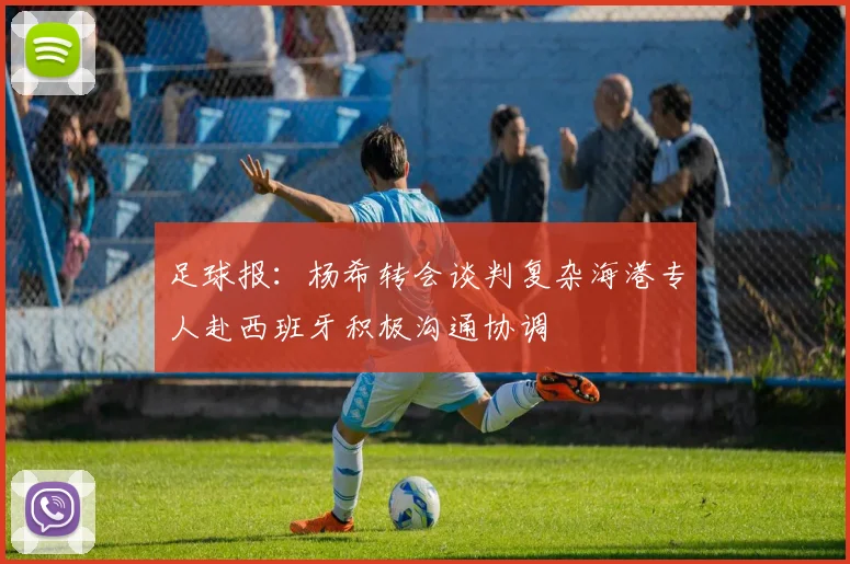 足球报：杨希转会谈判复杂海港专人赴西班牙积极沟通协调