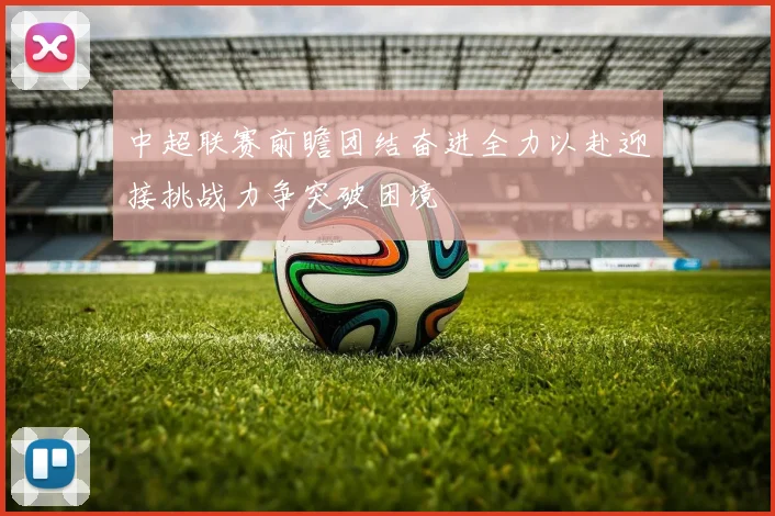 中超联赛前瞻团结奋进全力以赴迎接挑战力争突破困境