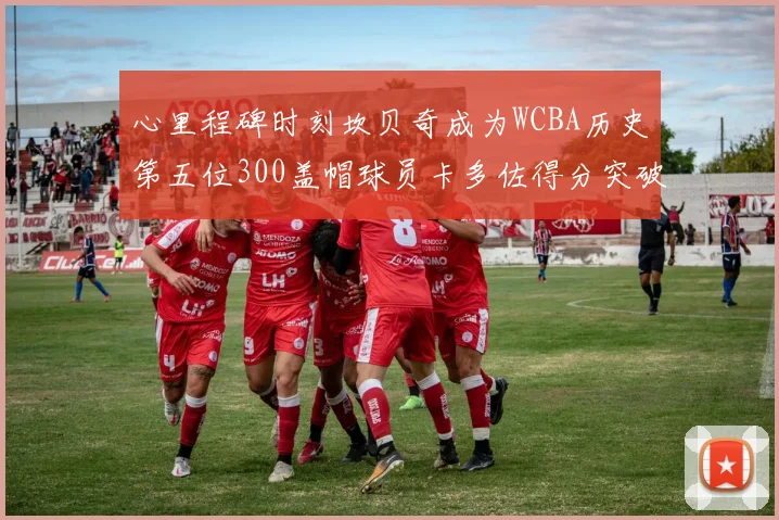 心里程碑时刻坎贝奇成为WCBA历史第五位300盖帽球员卡多佐得分突破1000大关