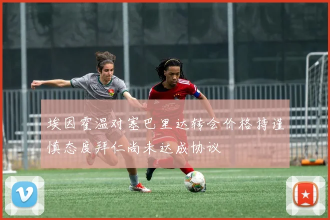 埃因霍温对塞巴里达转会价格持谨慎态度拜仁尚未达成协议