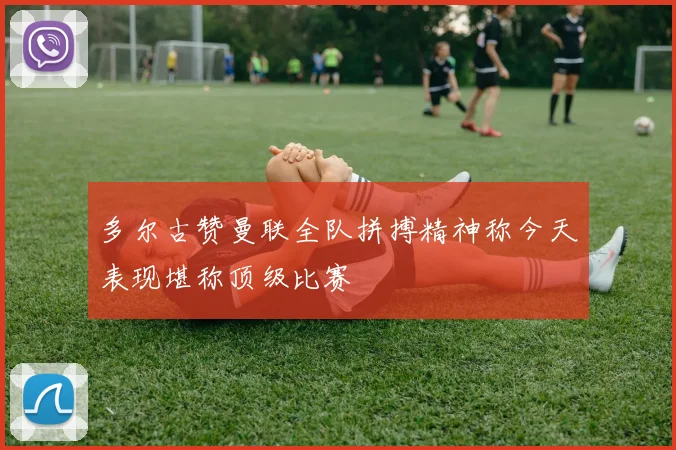 多尔古赞曼联全队拼搏精神称今天表现堪称顶级比赛