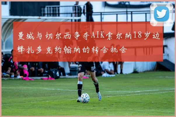 曼城与切尔西争夺AIK索尔纳18岁边锋扎多克约翰纳的转会机会