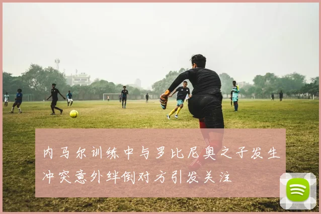 内马尔训练中与罗比尼奥之子发生冲突意外绊倒对方引发关注