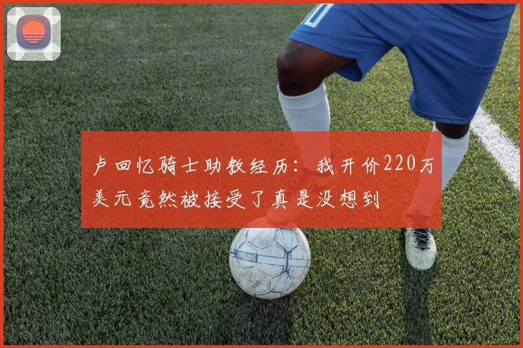 卢回忆骑士助教经历：我开价220万美元竟然被接受了真是没想到