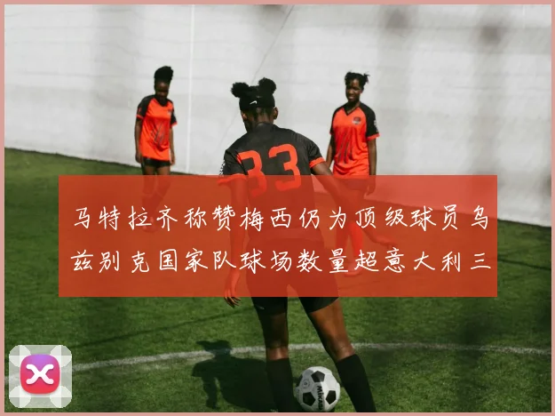 马特拉齐称赞梅西仍为顶级球员乌兹别克国家队球场数量超意大利三倍