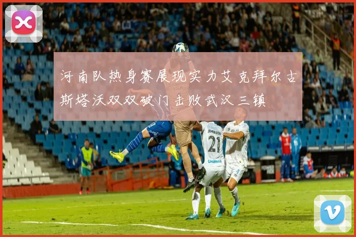 河南队热身赛展现实力艾克拜尔古斯塔沃双双破门击败武汉三镇