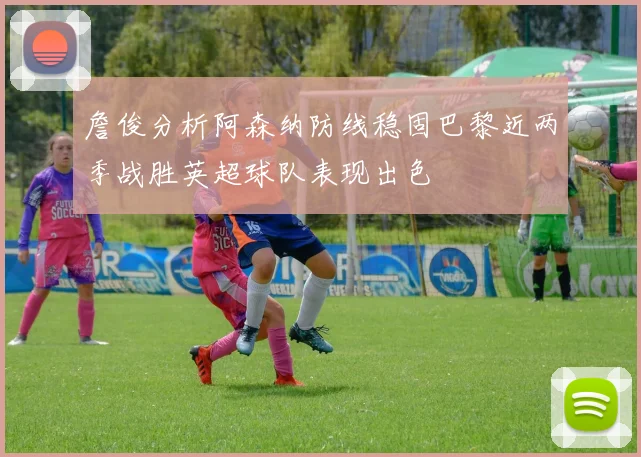 詹俊分析阿森纳防线稳固巴黎近两季战胜英超球队表现出色