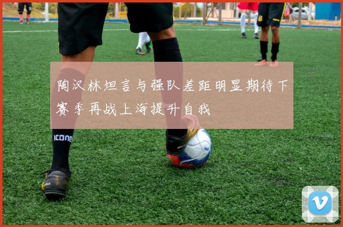 陶汉林坦言与强队差距明显期待下赛季再战上海提升自我